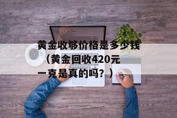 黄金收够价格是多少钱 （黄金回收420元一克是真的吗？）