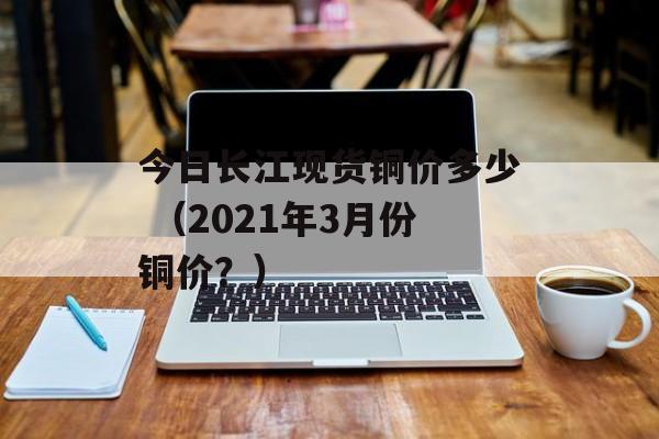 今日长江现货铜价多少 （2021年3月份铜价？）