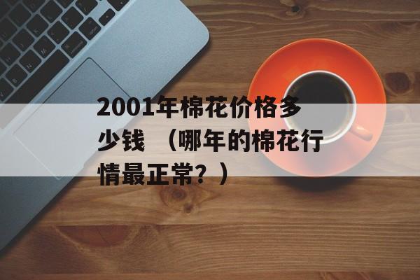 2001年棉花价格多少钱 （哪年的棉花行情最正常？）