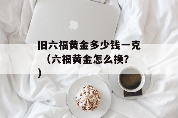 旧六福黄金多少钱一克 （六福黄金怎么换？）