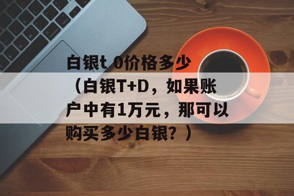 白银t 0价格多少 （白银T+D	，如果账户中有1万元，那可以购买多少白银？）