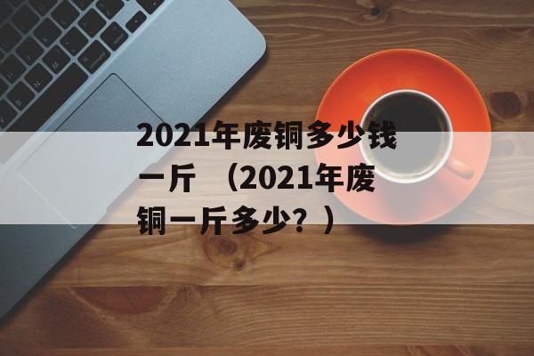 2021年废铜多少钱一斤 （2021年废铜一斤多少？）