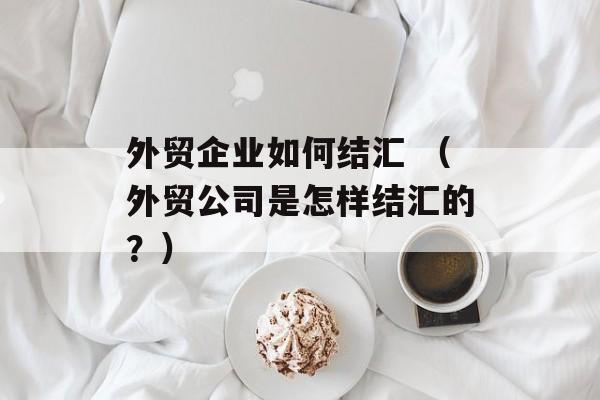 外贸企业如何结汇 （外贸公司是怎样结汇的？）