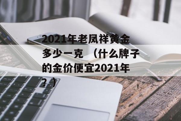 2021年老凤祥黄金多少一克 （什么牌子的金价便宜2021年？）