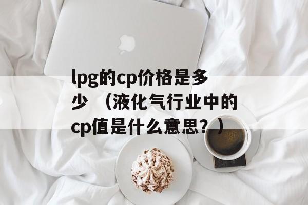 lpg的cp价格是多少 （液化气行业中的cp值是什么意思？）