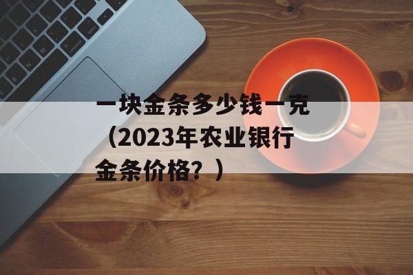 一块金条多少钱一克 （2023年农业银行金条价格？）