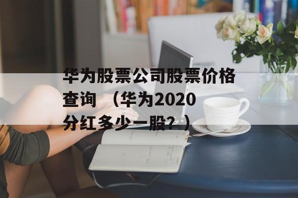 华为股票公司股票价格查询 （华为2020分红多少一股？）