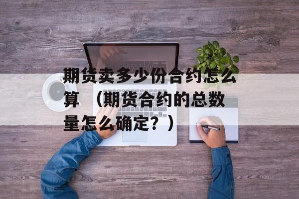 期货卖多少份合约怎么算 （期货合约的总数量怎么确定？）