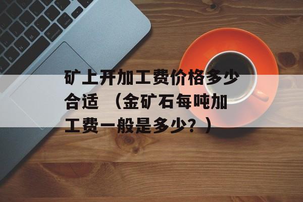 矿上开加工费价格多少合适 （金矿石每吨加工费一般是多少？）