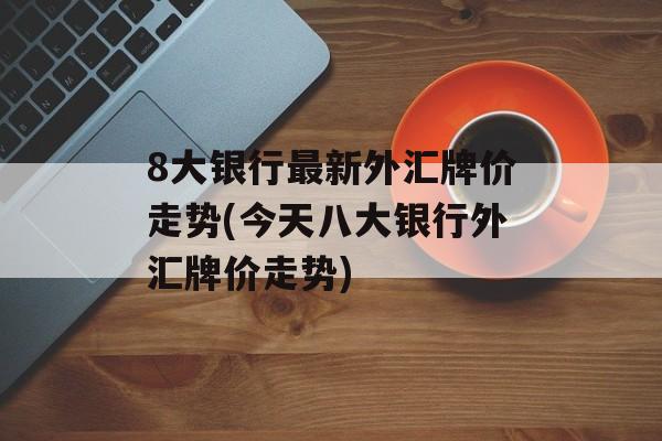 8大银行最新外汇牌价走势(今天八大银行外汇牌价走势)