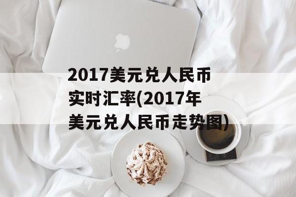 2017美元兑人民币实时汇率(2017年美元兑人民币走势图)