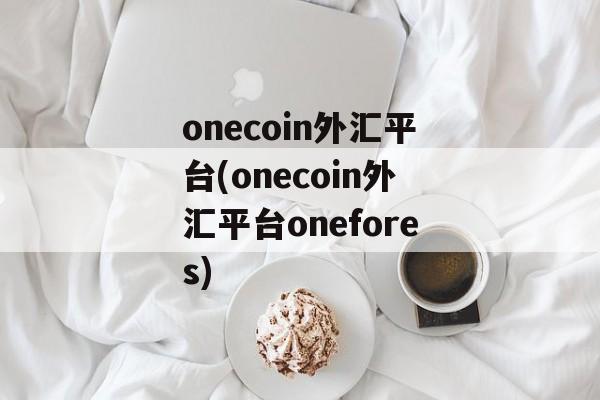 onecoin外汇平台(onecoin外汇平台onefores)