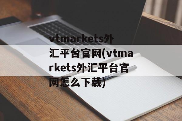 vtmarkets外汇平台官网(vtmarkets外汇平台官网怎么下载)