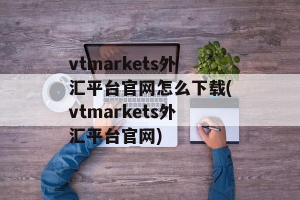 vtmarkets外汇平台官网怎么下载(vtmarkets外汇平台官网)