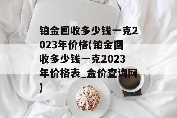 铂金回收多少钱一克2023年价格(铂金回收多少钱一克2023年价格表_金价查询网)