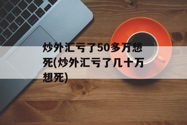 炒外汇亏了50多万想死(炒外汇亏了几十万想死)