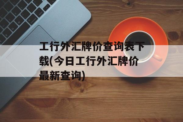 工行外汇牌价查询表下载(今日工行外汇牌价最新查询)