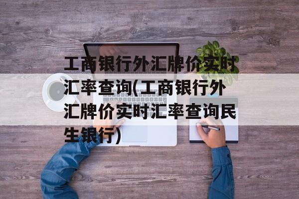 工商银行外汇牌价实时汇率查询(工商银行外汇牌价实时汇率查询民生银行)