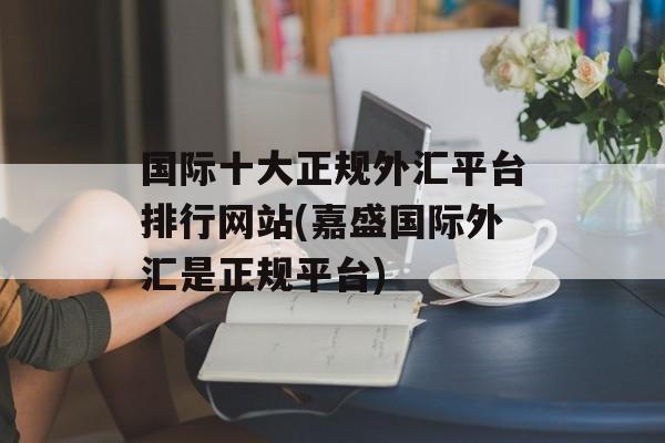 国际十大正规外汇平台排行网站(嘉盛国际外汇是正规平台)