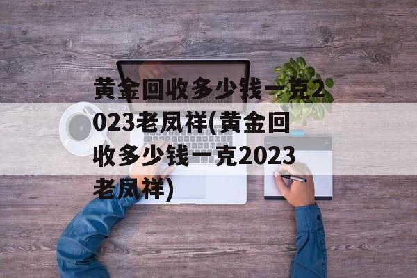 黄金回收多少钱一克2023老凤祥(黄金回收多少钱一克2023老凤祥)