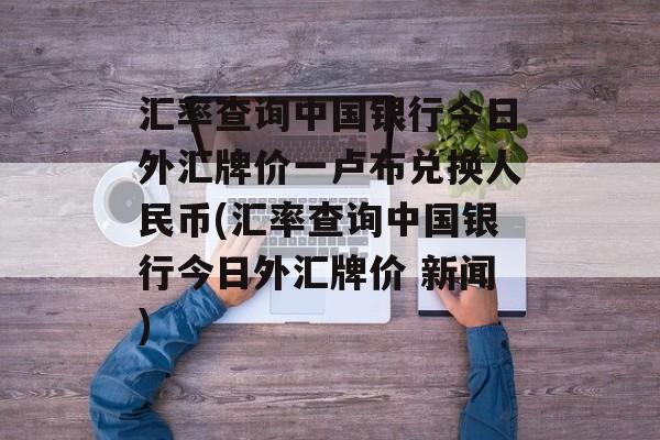 汇率查询中国银行今日外汇牌价一卢布兑换人民币(汇率查询中国银行今日外汇牌价 新闻)