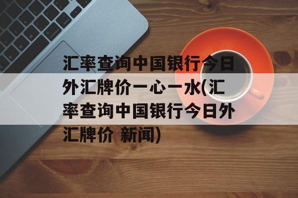 汇率查询中国银行今日外汇牌价一心一水(汇率查询中国银行今日外汇牌价 新闻)