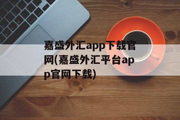 嘉盛外汇app下载官网(嘉盛外汇平台app官网下载)