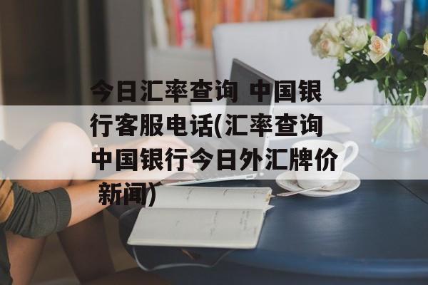 今日汇率查询 中国银行客服电话(汇率查询中国银行今日外汇牌价 新闻)