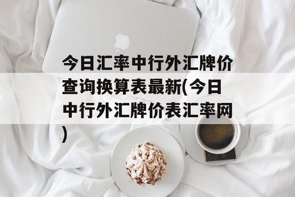 今日汇率中行外汇牌价查询换算表最新(今日中行外汇牌价表汇率网)