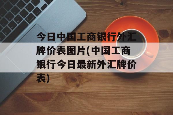 今日中国工商银行外汇牌价表图片(中国工商银行今日最新外汇牌价表)