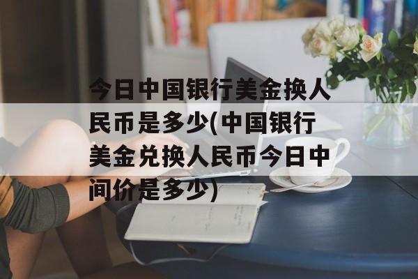 今日中国银行美金换人民币是多少(中国银行美金兑换人民币今日中间价是多少)