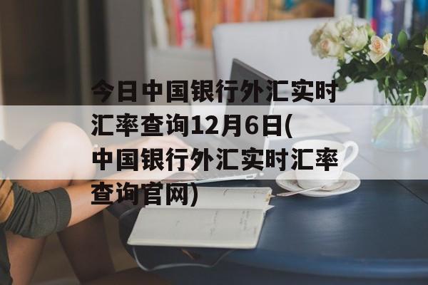 今日中国银行外汇实时汇率查询12月6日(中国银行外汇实时汇率查询官网)