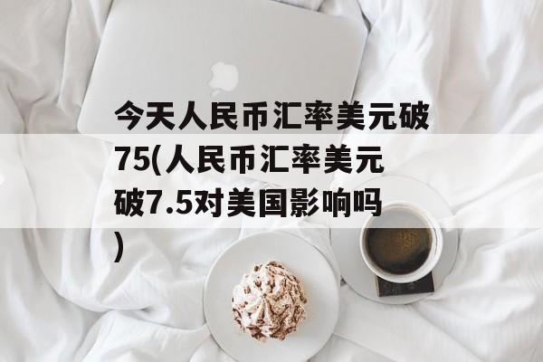 今天人民币汇率美元破75(人民币汇率美元破7.5对美国影响吗)