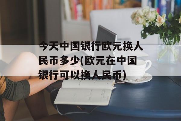 今天中国银行欧元换人民币多少(欧元在中国银行可以换人民币)