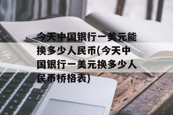 今天中国银行一美元能换多少人民币(今天中国银行一美元换多少人民币桥格表)