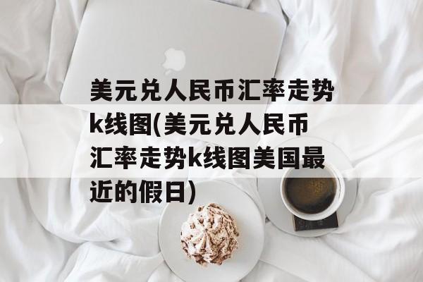 美元兑人民币汇率走势k线图(美元兑人民币汇率走势k线图美国最近的假日)