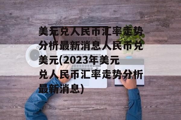 美元兑人民币汇率走势分析最新消息人民币兑美元(2023年美元兑人民币汇率走势分析最新消息)