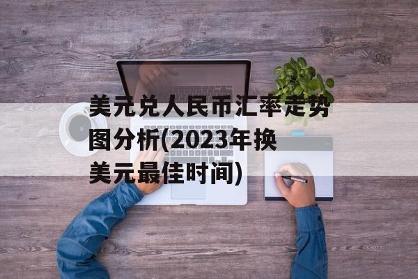 美元兑人民币汇率走势图分析(2023年换美元最佳时间)