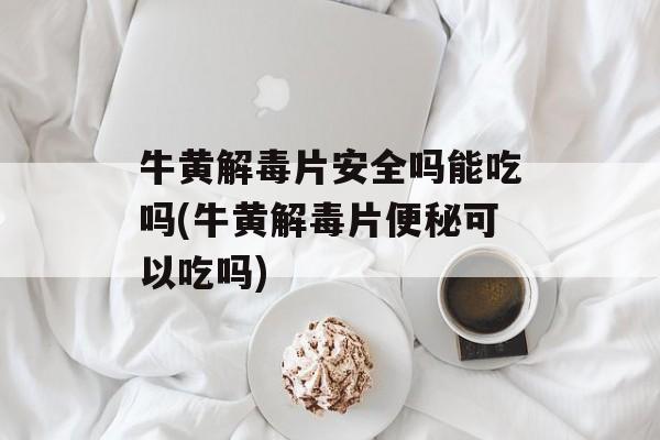 牛黄解毒片安全吗能吃吗(牛黄解毒片便秘可以吃吗)