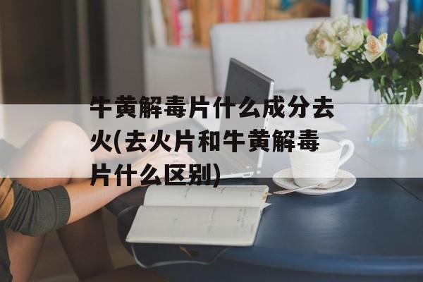 牛黄解毒片什么成分去火(去火片和牛黄解毒片什么区别)