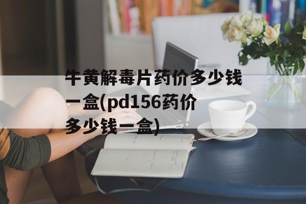 牛黄解毒片药价多少钱一盒(pd156药价多少钱一盒)