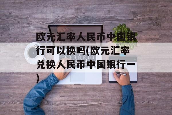 欧元汇率人民币中国银行可以换吗(欧元汇率兑换人民币中国银行一)