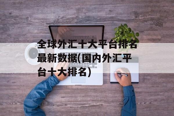 全球外汇十大平台排名最新数据(国内外汇平台十大排名)