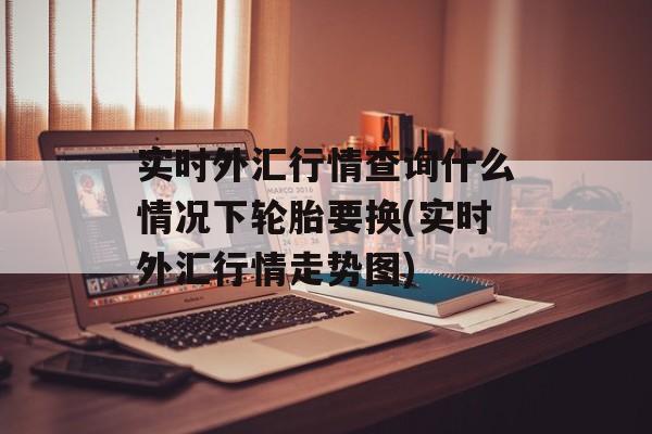 实时外汇行情查询什么情况下轮胎要换(实时外汇行情走势图)