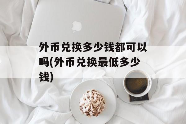 外币兑换多少钱都可以吗(外币兑换最低多少钱)