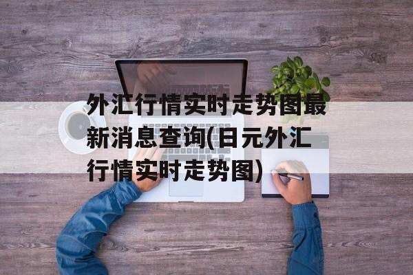 外汇行情实时走势图最新消息查询(日元外汇行情实时走势图)