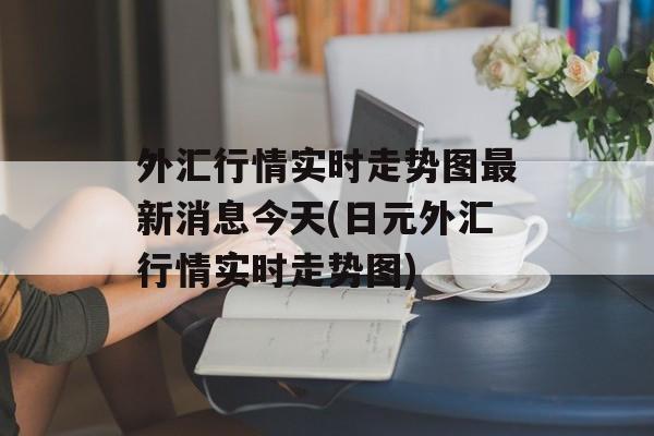 外汇行情实时走势图最新消息今天(日元外汇行情实时走势图)