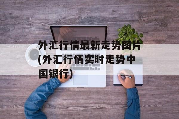 外汇行情最新走势图片(外汇行情实时走势中国银行)