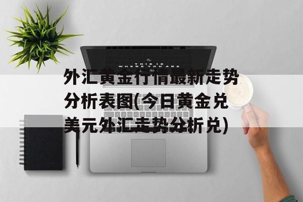 外汇黄金行情最新走势分析表图(今日黄金兑美元外汇走势分析兑)