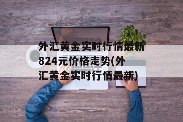 外汇黄金实时行情最新824元价格走势(外汇黄金实时行情最新)